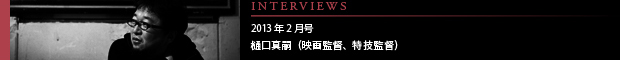 [INTERVIEWS] 2013年2月号 第11回：樋口真嗣（映画監督・特技監督）