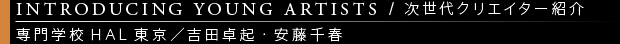 [INTRODUCING YOUNG ARTISTS / 次世代クリエイター紹介] 専門学校HAL東京／吉田卓起・安藤千春